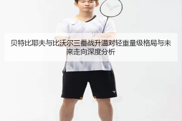 贝特比耶夫与比沃尔三番战升温对轻重量级格局与未来走向深度分析