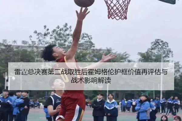 雷霆总决赛第二战取胜后霍姆格伦护框价值再评估与战术影响解读
