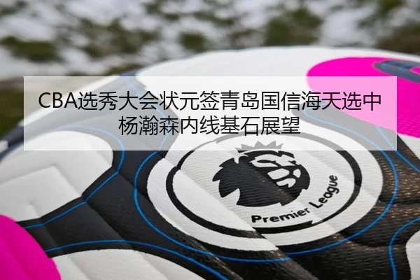 CBA选秀大会状元签青岛国信海天选中杨瀚森内线基石展望