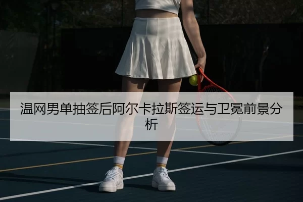 温网男单抽签后阿尔卡拉斯签运与卫冕前景分析
